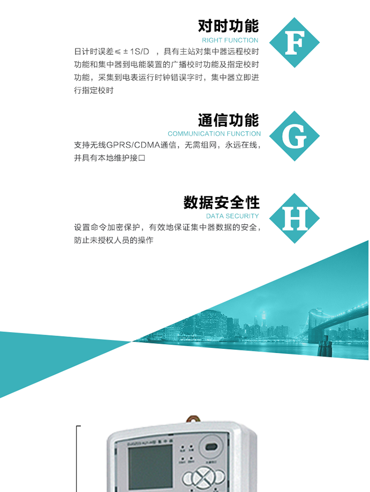 數據存儲，集中器具有64MB大容量存儲器FLASH，凍結數據定時保存，減少了FLASH的寫入次數。停電后，除實時數據外所有數據均自動保存，保存時間大于10年。
7、對時功能，日計時誤差≤±1s/d ，具有主站對集中器遠程校時功能和集中器到電能裝置的廣播校時功能及指定校時功能，采集到電表運行時鐘錯誤字時，集中器立即進行指定校時。
8、通信功能，支持無線GPRS/CDMA通信，無需組網，永遠在線，并具有本地維護接口
9、裝置數據訪問安全性
設置命令加密保護，有效地保證集中器數據的安全，防止未授權人員的操作