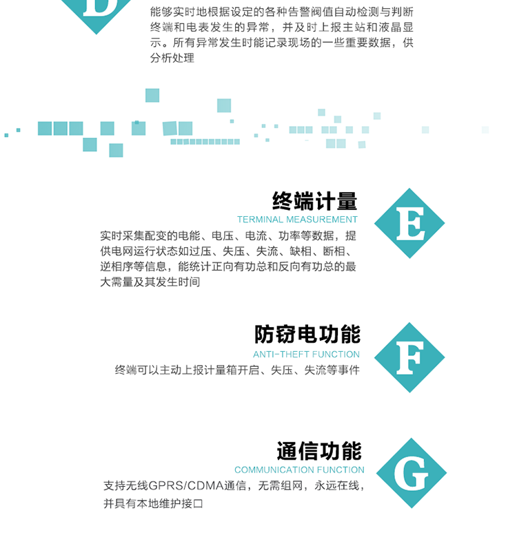 5、防竊電，終端可以主動上報計量箱開啟、失壓、失流等事件
6、異常告警，能夠實時地根據設定的各種告警閥值自動檢測與判斷終端和電表發生的異常，并及時上報主站和液晶顯示。所有異常發生時能記錄現場的一些重要數據，供分析處理、
6、數據存儲，終端具有16 MB大容量存儲器FLASH，凍結數據定時保存，減少了FLASH的寫入次數。停電后，除實時數據外所有數據均自動保存，保存時間大于10年。
7、通信功能，支持無線GPRS/CDMA通信，無需組網，永遠在線，并具有本地維護接口