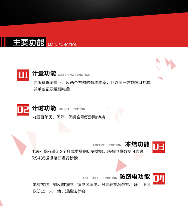主要功能
1. 雙向計量功能
能夠精確測量正、反兩個方向的有功功率，且以同一方向累計電能，并單獨記錄反相電量。
2. 計時功能
內置百年歷，閏年、閏月自動識別和轉換。
3. 凍結功能 
電表可保存最近3個月或更多的歷史數據。所有電量數據可通過RS485通訊接口進行抄讀。
4. 防竊電功能
能有效防止如反向竊電、竊電器竊電、分流竊電等竊電手段，還可以防止一火一地、短路法等竊電。
5. 零線計量*（可選） 
火線零線分別采樣，分別計量；當功率相差10%，自動切換，有效防止竊電行為。 
6. 通訊功能
具有一路調制型紅外通訊接口、一路完全隔離的RS485通訊接口和載波模塊通信信道，方便現場維護和遠程數據采集。通訊規約遵循DL/T 645 《多功能電能表通訊規約》，并可根據用戶要求定制通訊規約。
7. 負荷開關*（可選）
負荷開關可采用內置或外置方式，當采用內置負荷開關時電能表最大電流不宜超過60A。 
8. 遠程控制功能（可選）
可根據用戶要求，對具有RS485通訊或載波通信功能的電表，內置繼電器可直接切斷用戶的用電負荷，實現遠程控制功能。