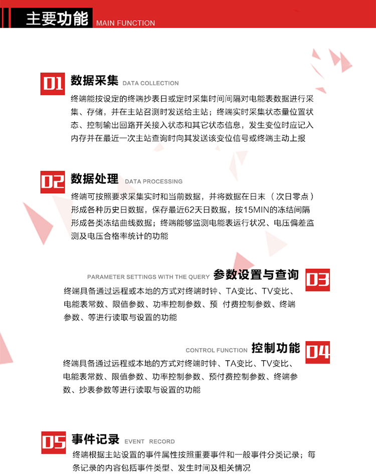 主要功能
1、數據采集器
終端能按設定的終端抄表日或定時采集時間間隔對電能表數據進行采集、存儲，并在主站召測時發送給主站，終端記錄的電能表數據，應與所連接的電能表顯示的相應數據一致。終端實時采集狀態量位置狀態、控制輸出回路開關接入狀態和其它狀態信息，發生變位時應記入內存并在最近一次主站查詢時向其發送該變位信號或終端主動上報。終端能接收電能表輸出的脈沖，并根據電能表脈沖常數Kp（imp/kWh或imp/kvarh）、TV變比KTV、TA變比KTA計算1min平均功率，并記錄當日、當月功率最大值和出現時間。 
終端具備電壓、電流等模擬量采集功能，測量電壓、電流、功率、功率因數等，終端具有電壓監測越限統計功能，其電壓準確度等級為0.5；具有諧波數據統計功能，諧波分量準確度等級為1。 
2、數據處理 
終端可按照要求采集實時和當前數據；終端可按要求將采集的數據在日末（次日零點）形成各種歷史日數據，并保存最近62天日數據；終端可按要求將采集的數據按15min的凍結間隔形成各類凍結曲線數據，并保存最近30天曲線數據；終端可按要求將采集的數據在月末零點（每月1日零點）生成各種歷史月數據，并保存最近12個月的月數據。 
終端能夠監測電能表運行狀況、電壓偏差監測及電壓合格率統計的功能；終端具有按設置的功率因數分段限值對監測點的功率因數進行分析統計，記錄每月功率因數越限值發生在各區段的累計時間。
3、參數設置與查詢
終端具備通過遠程或本地的方式對終端時鐘、TA變比、TV變比、電能表常數、限值參數、功率控制參數、預付費控制參數、終端參數、抄表參數等進行讀取與設置的功能。 
