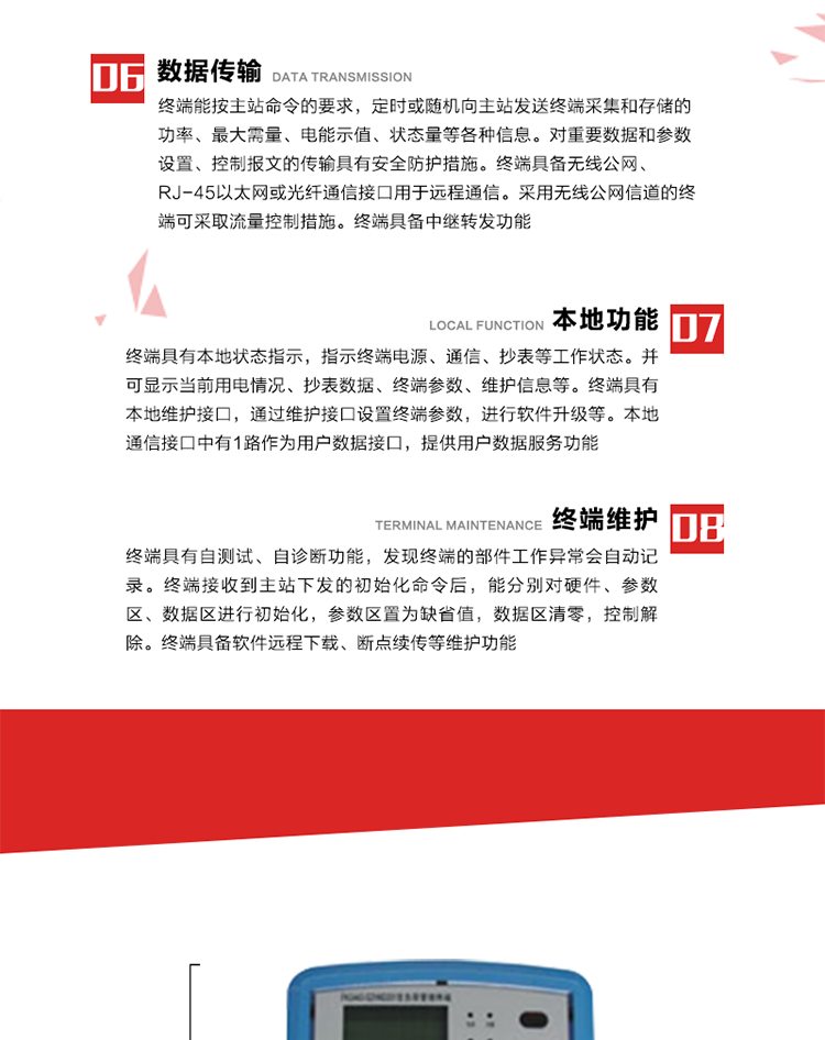 4、控制功能 
終端具備的控制功能主要分為功率定值控制（時段功控、廠休功控、營業報停功控、當前功率下浮功控）、電量定值控制（月電控、購電控）、保電/剔除、遠方控制這四大類。 
5、事件記錄
終端根據主站設置的事件屬性按照重要事件和一般事件分類記錄。每條記錄的內容包括事件類型、發生時間及相關情況。對于主站設置的重要事件，當事件發生后終端實時刷新重要事件計數器內容，記為記錄，并可以通過主站請求訪問召測事件記錄，對于采用平衡傳輸信道的終端應直接將重要事件主動及時上報主站。對于主站設置的一般事件，當事件發生后終端實時刷新一般事件計數器內容，記為事件記錄，等待主站查詢。
6、數據傳輸
終端能按主站命令的要求，定時或隨機向主站發送終端采集和存儲的功率、最大需量、電能示值、狀態量等各種信息。對重要數據和參數設置、控制報文的傳輸具有安全防護措施。終端具備無線公網、RJ-45以太網或光纖通信接口用于遠程通信。采用無線公網信道的終端可采取流量控制措施。終端具備中繼轉發功能。
7、本地功能
終端具有本地狀態指示，指示終端電源、通信、抄表等工作狀態。并可顯示當前用電情況、抄表數據、終端參數、維護信息等。終端具有本地維護接口，通過維護接口設置終端參數，進行軟件升級等。本地通信接口中有1路作為用戶數據接口，提供用戶數據服務功能。由用戶根據需要查詢實時用電數據和參數（如用電曲線、時段費率、購用電信息等）、供電信息（如停限電通知、電價信息、催費信息等）、告警信息等。
8、終端維護 終端具有自測試、自診斷功能，發現終端的部件工作異常會自動記錄。終端接收到主站下發的初始化命令后，能分別對硬件、參數區、數據區進行初始化，參數區置為缺省值，數據區清零，控制解除。終端具備軟件遠程下載、斷點續傳等維護功能。